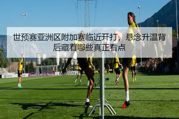 世预赛亚洲区附加赛临近开打，悬念升温背后藏着哪些真正看点